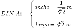 DIN \; A0 \quad    \left \{       \begin{matrix}          ancho = \cfrac{1}{\sqrt[4]{2}} \; m \\                                          \\          largo = \sqrt[4]{2} \; m       \end{matrix}    \right .