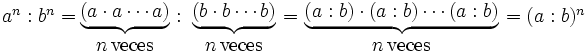 \begin{matrix}  a^n : b^n= \, \\ \; \end{matrix}  \begin{matrix}    \underbrace{ (a \cdot a \cdots a) } \\ n \, \mbox{veces}  \end{matrix} \begin{matrix}  \ : \ \, \\ \; \end{matrix} \begin{matrix}    \underbrace{ (b \cdot b \cdots b) } \\ n \, \mbox{veces}  \end{matrix} \begin{matrix}   \ = \ \\ \; \end{matrix}  \begin{matrix}    \underbrace{ (a : b) \cdot (a : b) \cdots (a : b) } \\ n \, \mbox{veces}  \end{matrix} \begin{matrix} \ =(a : b)^n \, \\ \; \end{matrix}