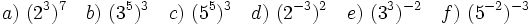 a)\ (2^3)^7 \quad b)\ (3^5)^3 \quad c)\ (5^5)^3 \quad d)\ (2^{-3})^2 \quad e)\ (3^3)^{-2} \quad f)\ (5^{-2})^{-3}